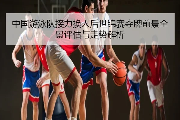 中国游泳队接力换人后世锦赛夺牌前景全景评估与走势解析