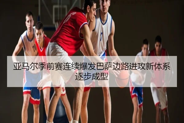 亚马尔季前赛连续爆发巴萨边路进攻新体系逐步成型