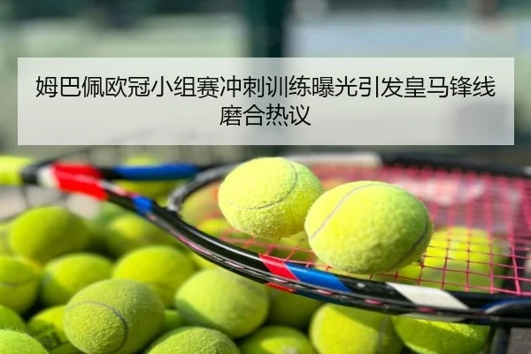 姆巴佩欧冠小组赛冲刺训练曝光引发皇马锋线磨合热议