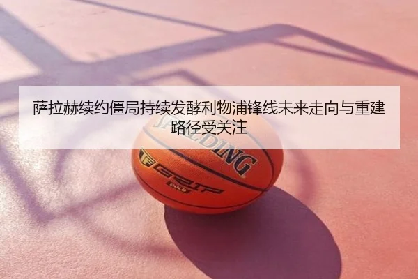 萨拉赫续约僵局持续发酵利物浦锋线未来走向与重建路径受关注