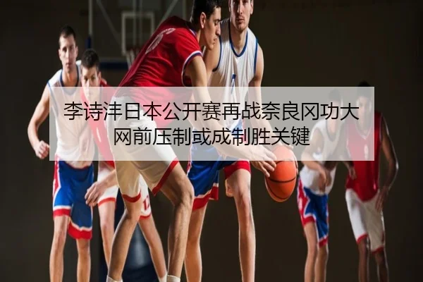 李诗沣日本公开赛再战奈良冈功大 网前压制或成制胜关键