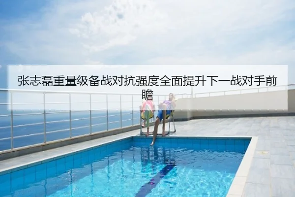 张志磊重量级备战对抗强度全面提升下一战对手前瞻