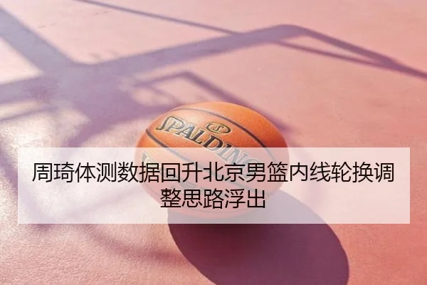 周琦体测数据回升北京男篮内线轮换调整思路浮出