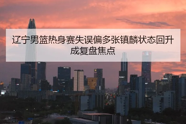 辽宁男篮热身赛失误偏多张镇麟状态回升成复盘焦点