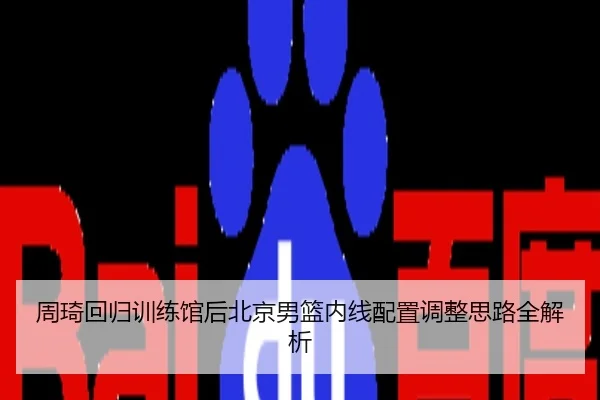 周琦回归训练馆后北京男篮内线配置调整思路全解析